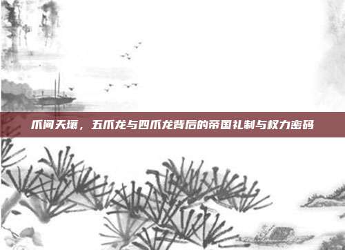 爪间天壤，五爪龙与四爪龙背后的帝国礼制与权力密码