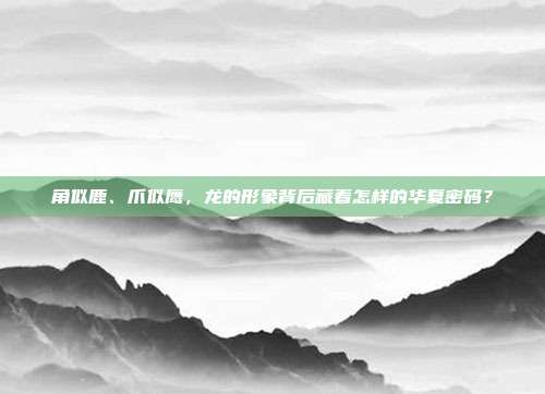 角似鹿、爪似鹰，龙的形象背后藏着怎样的华夏密码？