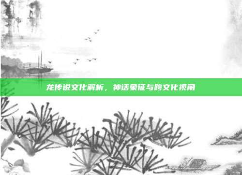龙传说文化解析，神话象征与跨文化视角