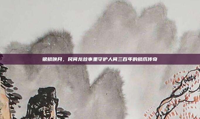 银鳞映月，民间龙故事里守护人间三百年的鳞爪传奇