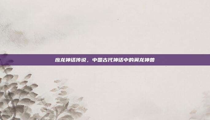 应龙神话传说，中国古代神话中的翼龙神兽