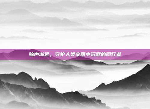 蹄声渐远，守护人类文明中沉默的同行者