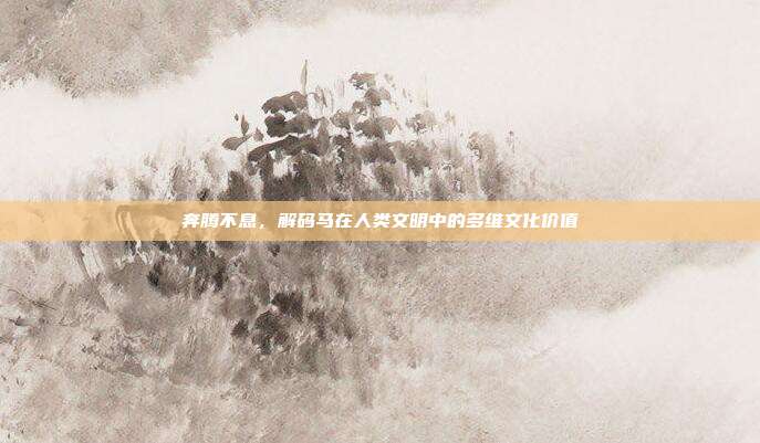 奔腾不息，解码马在人类文明中的多维文化价值
