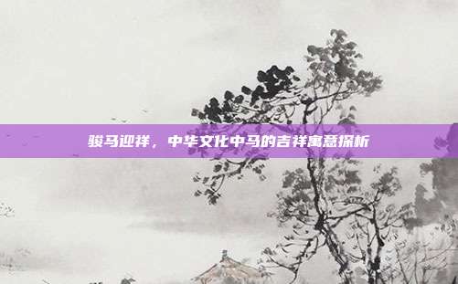 骏马迎祥，中华文化中马的吉祥寓意探析