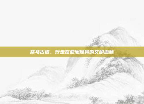茶马古道，行走在亚洲屋脊的文明血脉