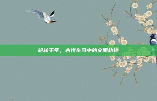 轮转千年，古代车马中的文明轨迹