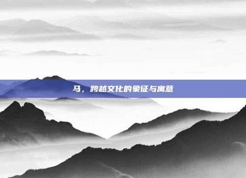 马，跨越文化的象征与寓意
