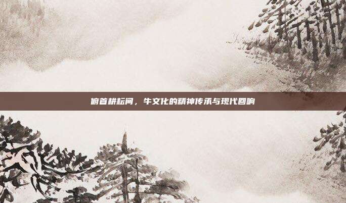 俯首耕耘间，牛文化的精神传承与现代回响