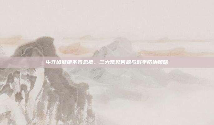 牛牙齿健康不容忽视，三大常见问题与科学防治策略