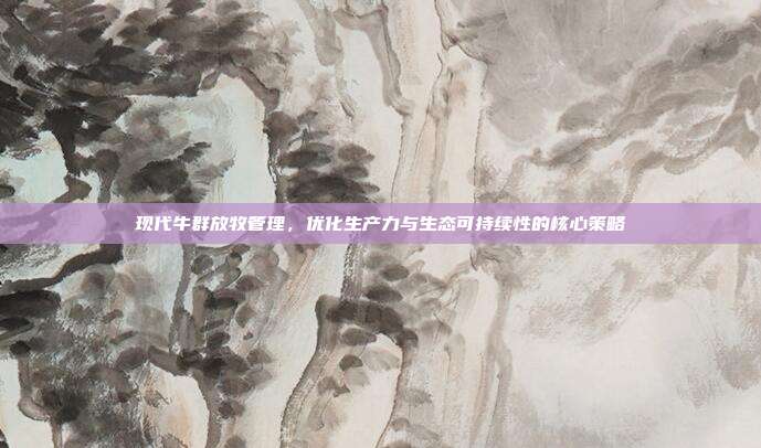 现代牛群放牧管理，优化生产力与生态可持续性的核心策略