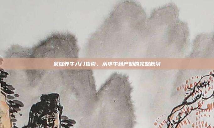 家庭养牛入门指南，从小牛到产奶的完整规划
