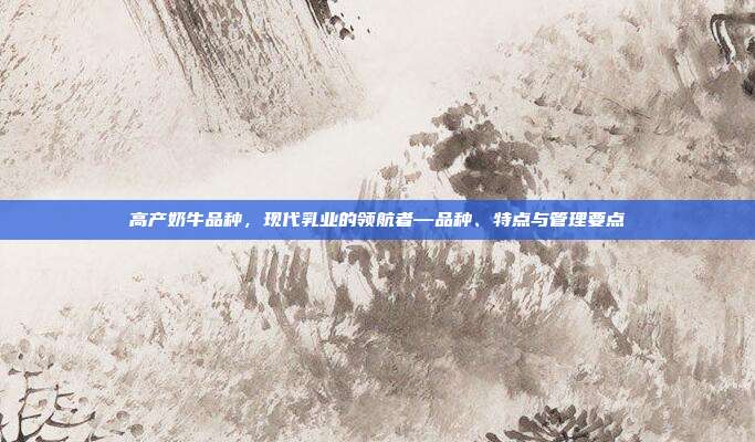 高产奶牛品种，现代乳业的领航者—品种、特点与管理要点