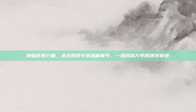 被驯化的力量，从凶悍原牛到温顺家牛，一场跨越万年的演化奇迹