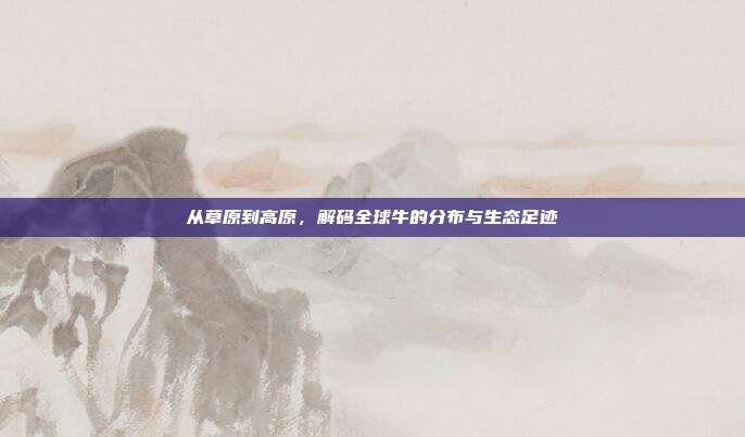 从草原到高原，解码全球牛的分布与生态足迹