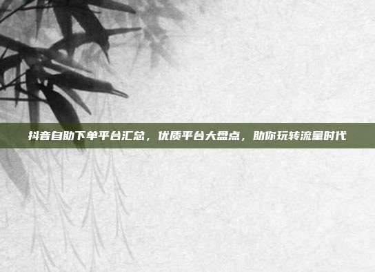 抖音自助下单平台汇总，优质平台大盘点，助你玩转流量时代