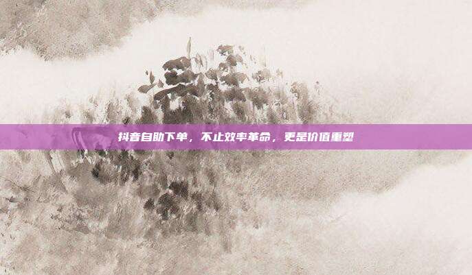 抖音自助下单，不止效率革命，更是价值重塑