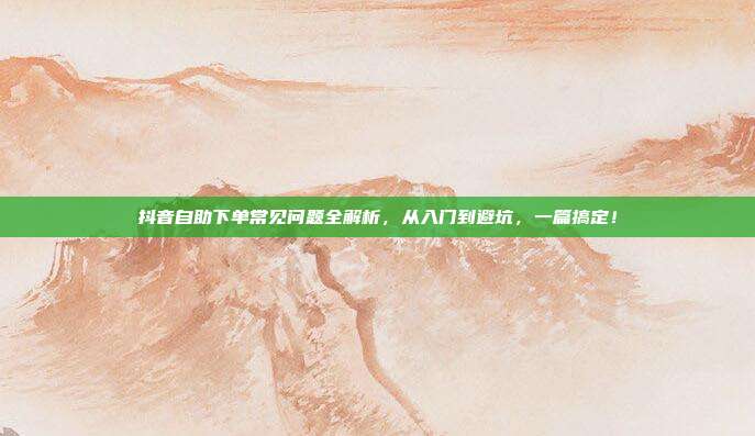 抖音自助下单常见问题全解析，从入门到避坑，一篇搞定！
