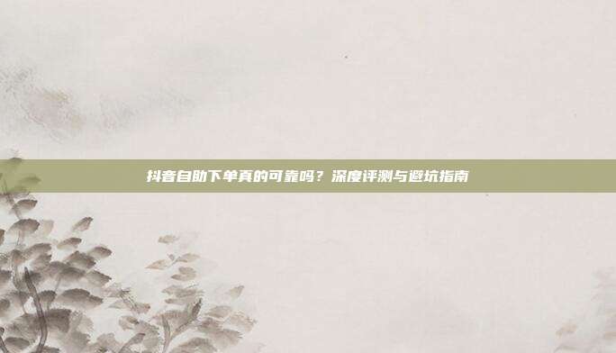 抖音自助下单真的可靠吗？深度评测与避坑指南