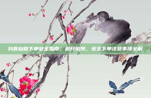 抖音自助下单安全指南，避开陷阱，安全下单注意事项全解