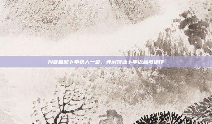 抖音自助下单快人一步，详解快速下单流程与操作