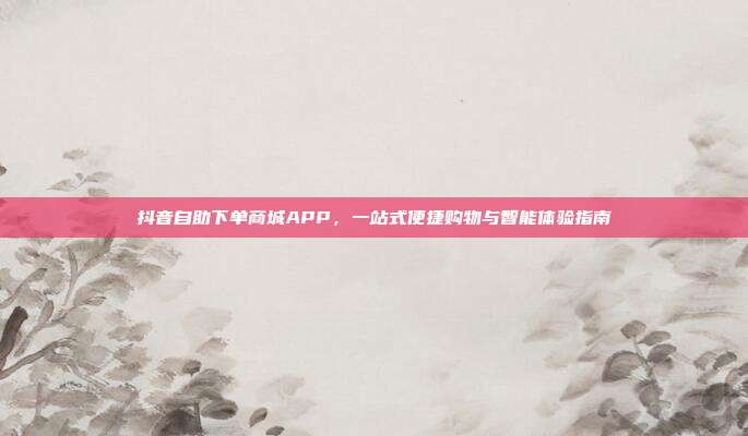 抖音自助下单商城APP，一站式便捷购物与智能体验指南