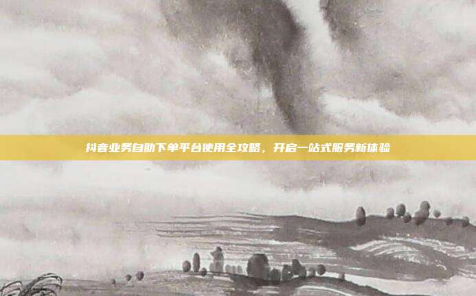 抖音业务自助下单平台使用全攻略，开启一站式服务新体验