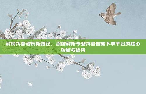 解锁抖音增长新路径，深度解析专业抖音自助下单平台的核心功能与优势