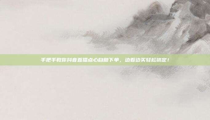 手把手教你抖音直播点心自助下单，边看边买轻松搞定！