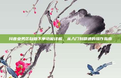 抖音业务区自助下单功能详解，从入门到精通的操作指南