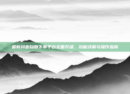 最新抖音自助下单平台全面升级，功能详解与操作指南