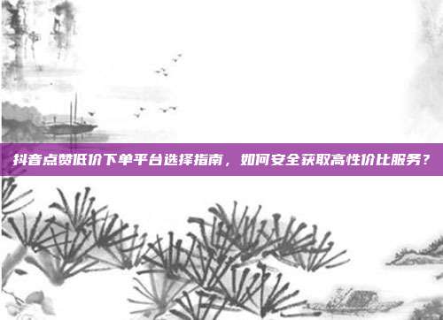 抖音点赞低价下单平台选择指南，如何安全获取高性价比服务？