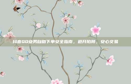 抖音QQ业务自助下单安全指南，避开陷阱，安心交易