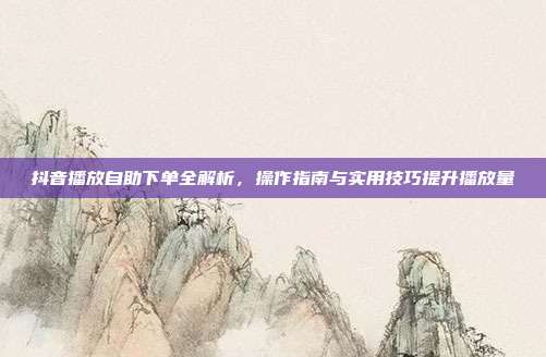 抖音播放自助下单全解析，操作指南与实用技巧提升播放量