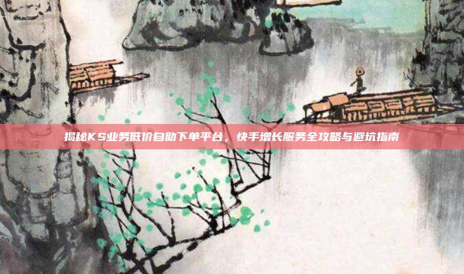 揭秘KS业务低价自助下单平台，快手增长服务全攻略与避坑指南