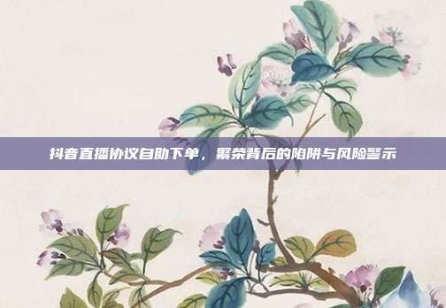 抖音直播协议自助下单，繁荣背后的陷阱与风险警示