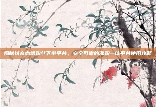 揭秘抖音点赞粉丝下单平台，安全可靠的涨粉一体平台使用攻略