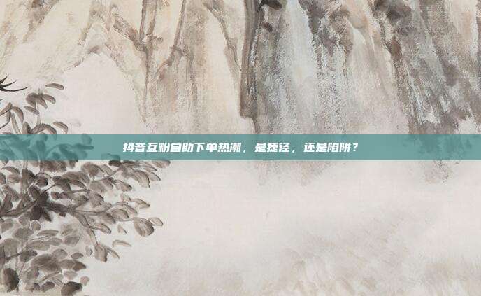 抖音互粉自助下单热潮，是捷径，还是陷阱？