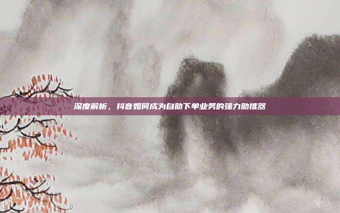 深度解析，抖音如何成为自助下单业务的强力助推器
