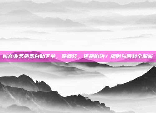 抖音业务免费自助下单，是捷径，还是陷阱？规则与限制全解析