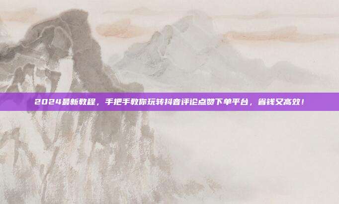 2024最新教程，手把手教你玩转抖音评论点赞下单平台，省钱又高效！