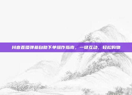 抖音直播弹幕自助下单操作指南，一键互动，轻松购物