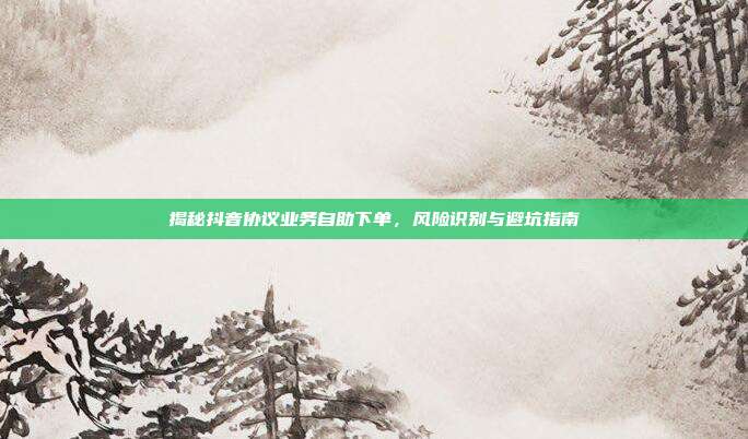 揭秘抖音协议业务自助下单，风险识别与避坑指南