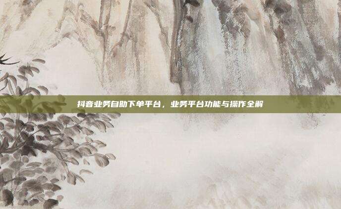抖音业务自助下单平台，业务平台功能与操作全解