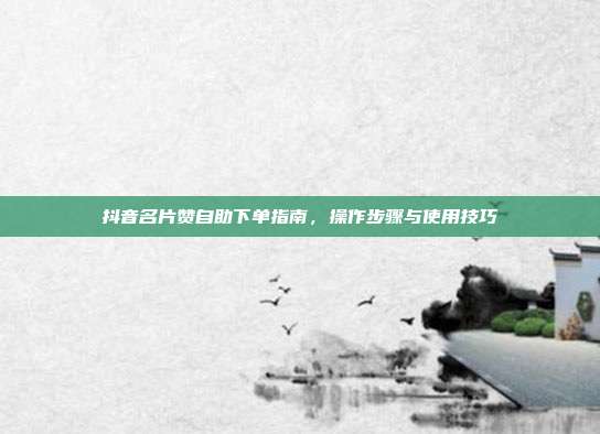 抖音名片赞自助下单指南，操作步骤与使用技巧