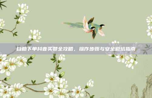 自助下单抖音买赞全攻略，操作步骤与安全避坑指南