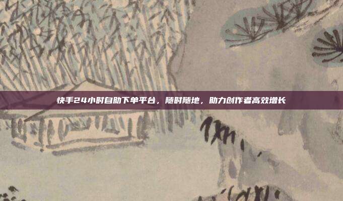 快手24小时自助下单平台，随时随地，助力创作者高效增长