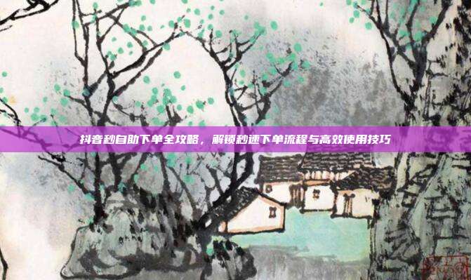抖音秒自助下单全攻略，解锁秒速下单流程与高效使用技巧