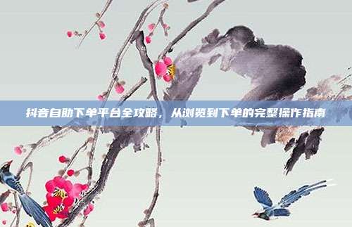 抖音自助下单平台全攻略，从浏览到下单的完整操作指南