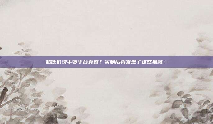 超低价快手赞平台真香？实测后我发现了这些猫腻…