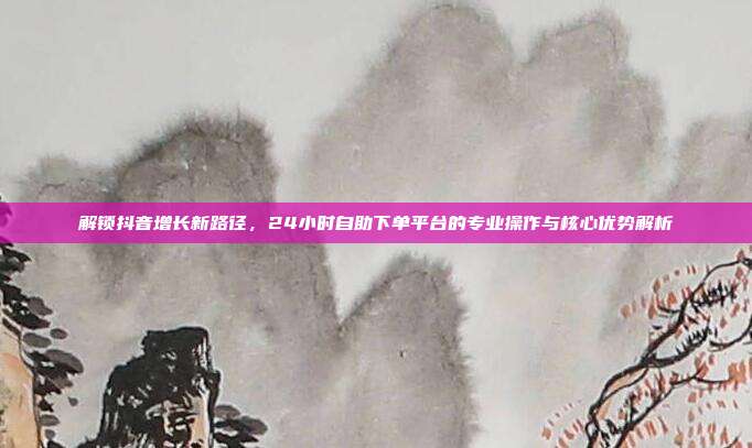 解锁抖音增长新路径，24小时自助下单平台的专业操作与核心优势解析